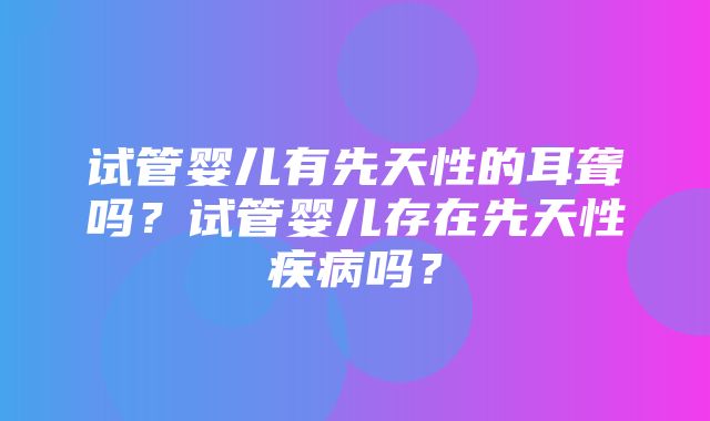 试管婴儿有先天性的耳聋吗？试管婴儿存在先天性疾病吗？