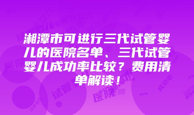 湘潭市可进行三代试管婴儿的医院名单、三代试管婴儿成功率比较？费用清单解读！