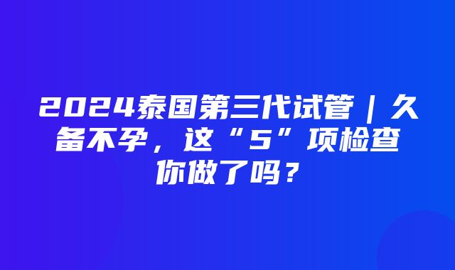 2024泰国第三代试管｜久备不孕，这“5”项检查你做了吗？