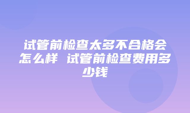 试管前检查太多不合格会怎么样 试管前检查费用多少钱