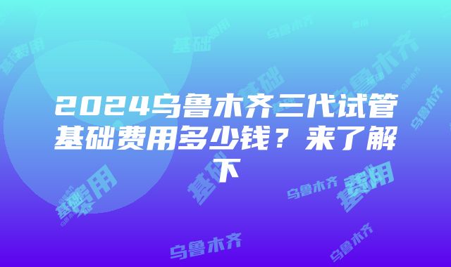 2024乌鲁木齐三代试管基础费用多少钱？来了解下