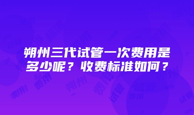 朔州三代试管一次费用是多少呢？收费标准如何？