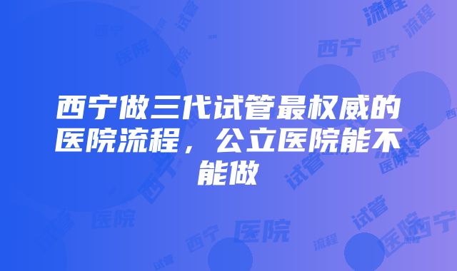 西宁做三代试管最权威的医院流程，公立医院能不能做