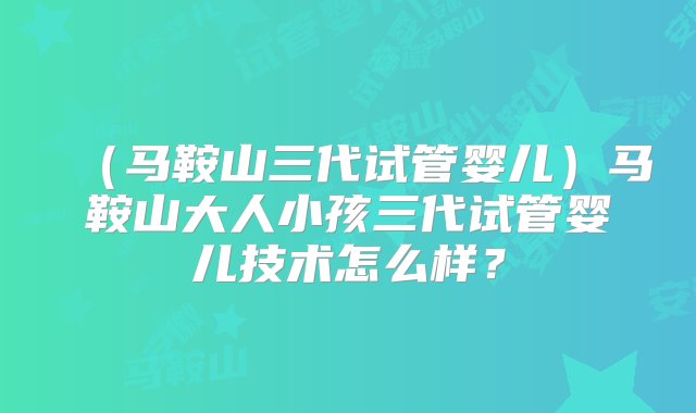 （马鞍山三代试管婴儿）马鞍山大人小孩三代试管婴儿技术怎么样？