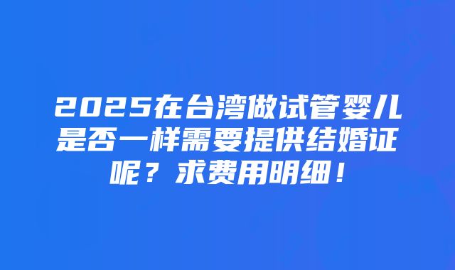 2025在台湾做试管婴儿是否一样需要提供结婚证呢？求费用明细！