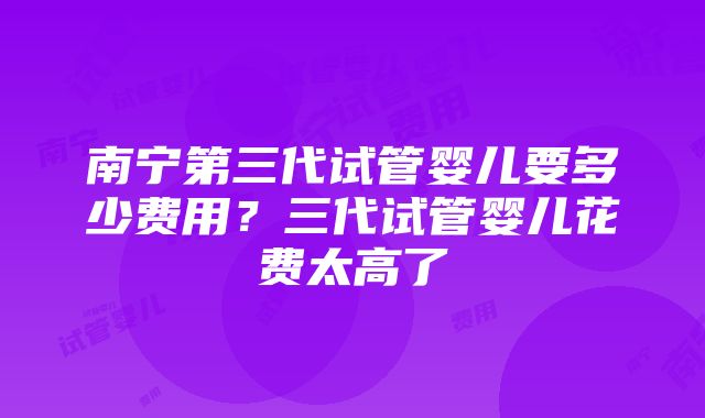 南宁第三代试管婴儿要多少费用？三代试管婴儿花费太高了