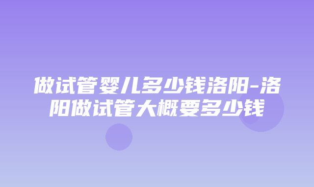 做试管婴儿多少钱洛阳-洛阳做试管大概要多少钱