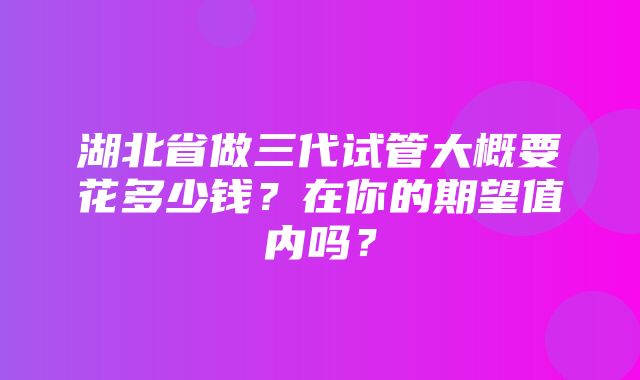 湖北省做三代试管大概要花多少钱？在你的期望值内吗？