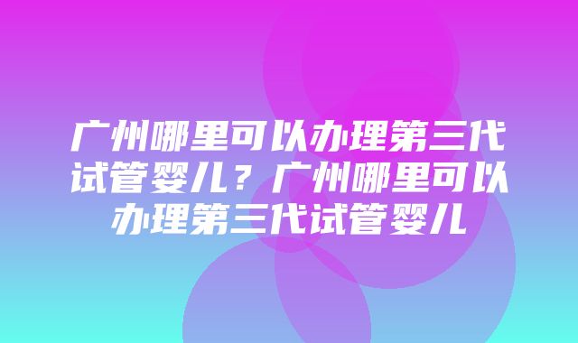 广州哪里可以办理第三代试管婴儿？广州哪里可以办理第三代试管婴儿