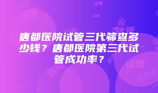 唐都医院试管三代筛查多少钱？唐都医院第三代试管成功率？