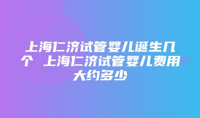 上海仁济试管婴儿诞生几个 上海仁济试管婴儿费用大约多少