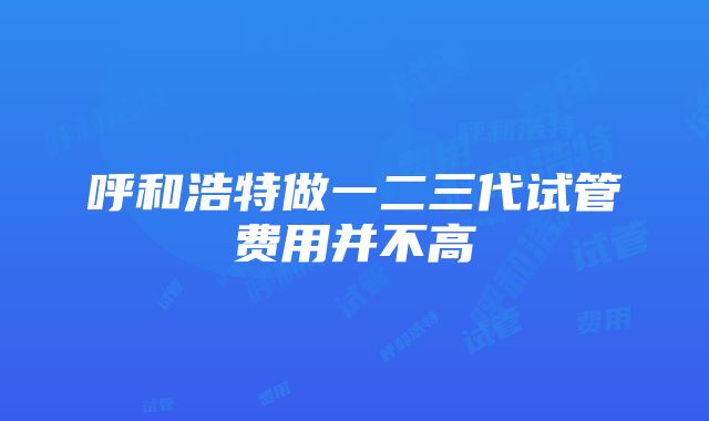 呼和浩特做一二三代试管费用并不高