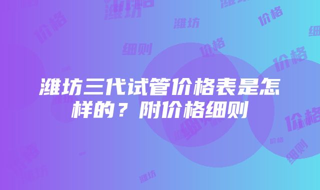 潍坊三代试管价格表是怎样的？附价格细则