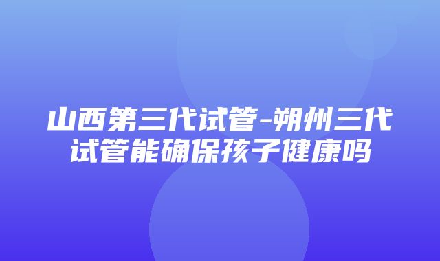 山西第三代试管-朔州三代试管能确保孩子健康吗