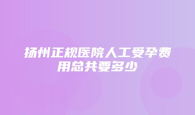 扬州正规医院人工受孕费用总共要多少