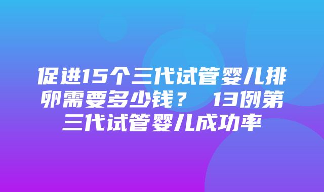 促进15个三代试管婴儿排卵需要多少钱？ 13例第三代试管婴儿成功率