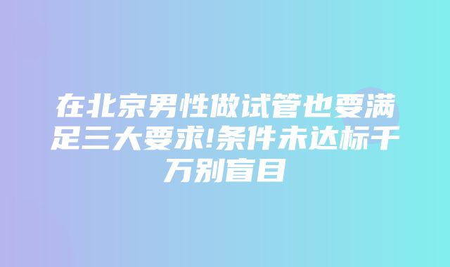 在北京男性做试管也要满足三大要求!条件未达标千万别盲目