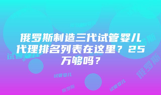 俄罗斯制造三代试管婴儿代理排名列表在这里？25万够吗？