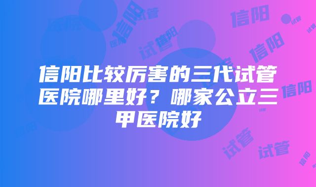 信阳比较厉害的三代试管医院哪里好？哪家公立三甲医院好