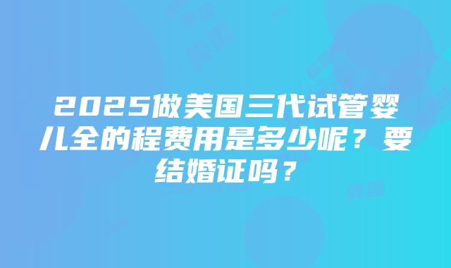 2025做美国三代试管婴儿全的程费用是多少呢？要结婚证吗？