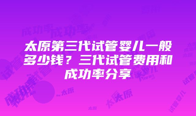 太原第三代试管婴儿一般多少钱？三代试管费用和成功率分享