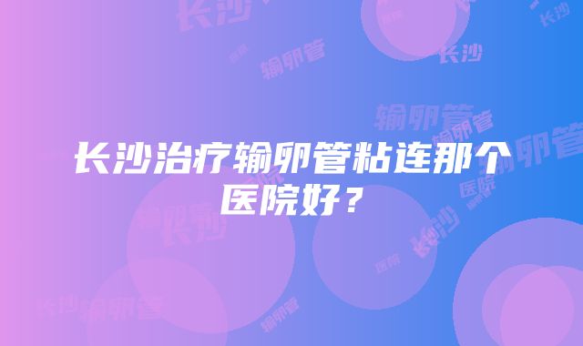 长沙治疗输卵管粘连那个医院好？