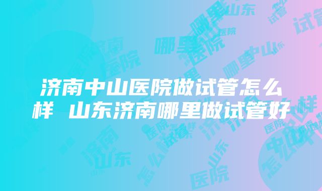 济南中山医院做试管怎么样 山东济南哪里做试管好