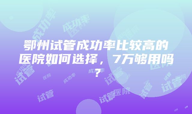 鄂州试管成功率比较高的医院如何选择，7万够用吗？