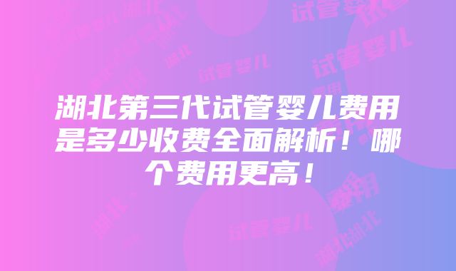 湖北第三代试管婴儿费用是多少收费全面解析！哪个费用更高！