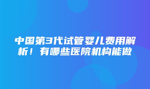 中国第3代试管婴儿费用解析！有哪些医院机构能做