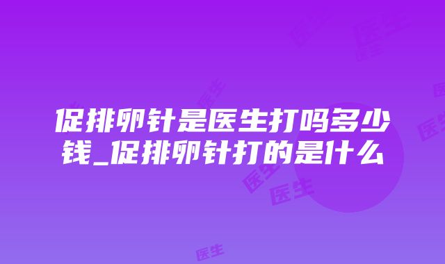 促排卵针是医生打吗多少钱_促排卵针打的是什么