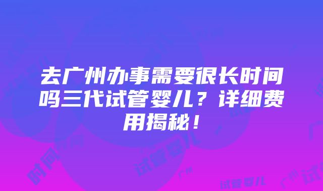 去广州办事需要很长时间吗三代试管婴儿？详细费用揭秘！