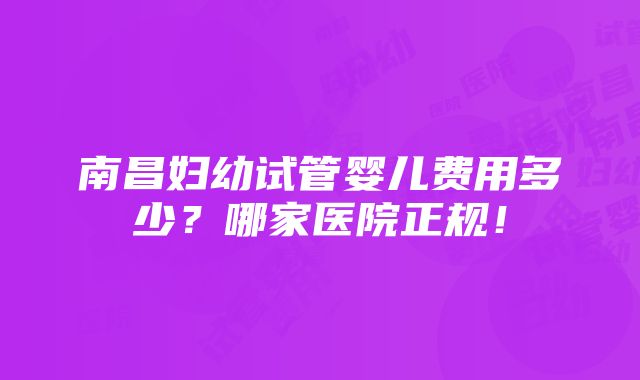 南昌妇幼试管婴儿费用多少？哪家医院正规！