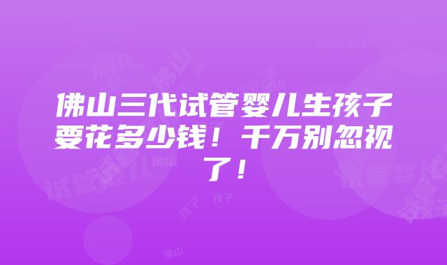 佛山三代试管婴儿生孩子要花多少钱！千万别忽视了！