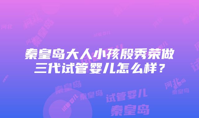 秦皇岛大人小孩殷秀荣做三代试管婴儿怎么样？