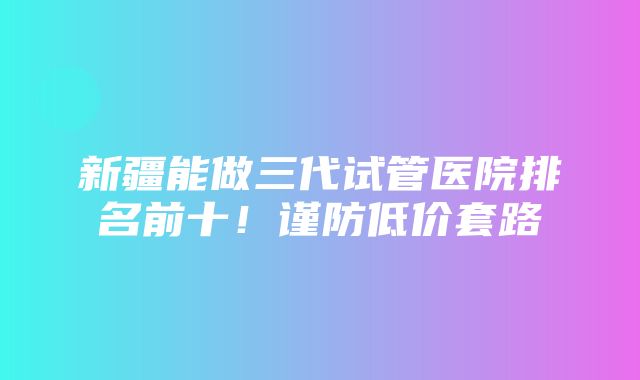 新疆能做三代试管医院排名前十！谨防低价套路