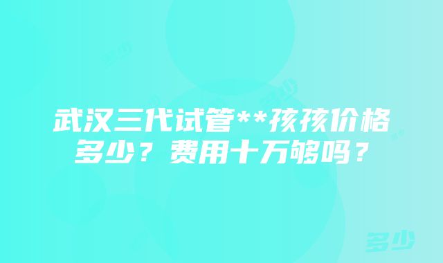 武汉三代试管**孩孩价格多少？费用十万够吗？