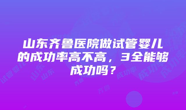 山东齐鲁医院做试管婴儿的成功率高不高，3全能够成功吗？