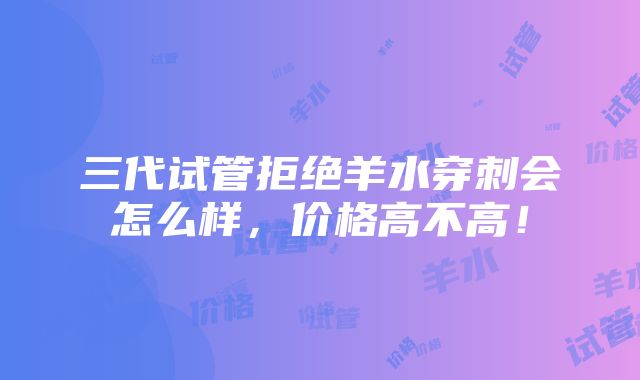 三代试管拒绝羊水穿刺会怎么样，价格高不高！