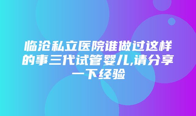 临沧私立医院谁做过这样的事三代试管婴儿,请分享一下经验