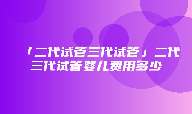 「二代试管三代试管」二代三代试管婴儿费用多少