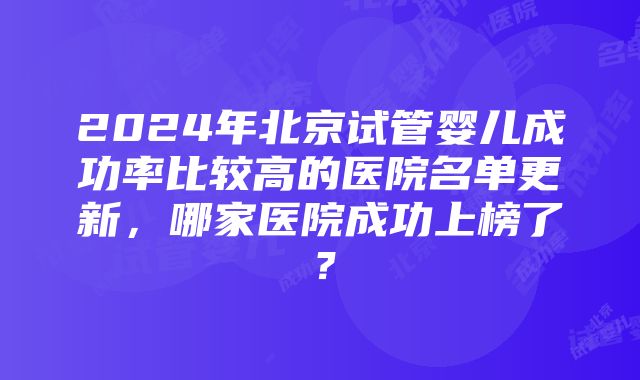 2024年北京试管婴儿成功率比较高的医院名单更新，哪家医院成功上榜了？