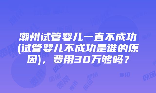 潮州试管婴儿一直不成功(试管婴儿不成功是谁的原因)，费用30万够吗？