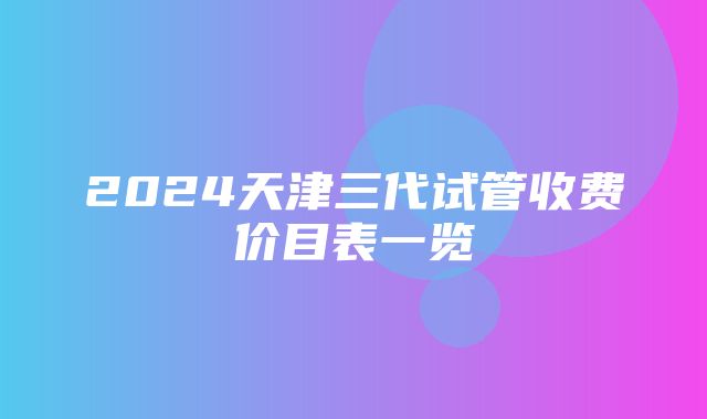 2024天津三代试管收费价目表一览