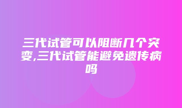 三代试管可以阻断几个突变,三代试管能避免遗传病吗