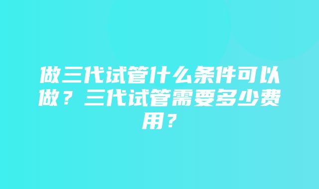 做三代试管什么条件可以做？三代试管需要多少费用？