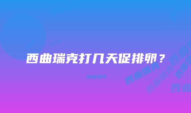 西曲瑞克打几天促排卵？