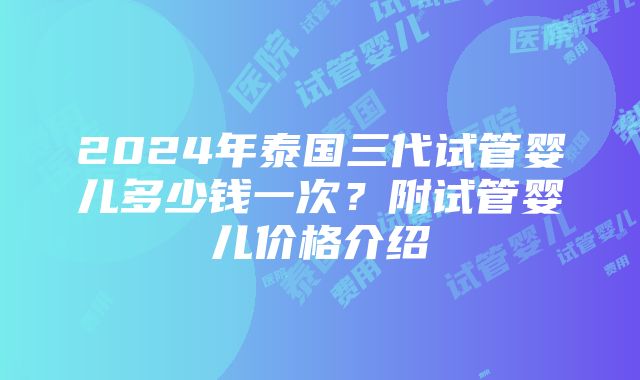 2024年泰国三代试管婴儿多少钱一次？附试管婴儿价格介绍