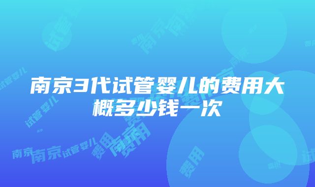 南京3代试管婴儿的费用大概多少钱一次