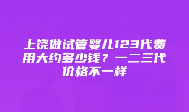 上饶做试管婴儿123代费用大约多少钱？一二三代价格不一样